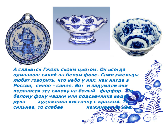  А славится Гжель своим цветом. Он всегда одинаков: синий на белом фоне. Сами гжельцы любят говорить, что небо у них, как нигде в России, синее – синее. Вот и задумали они перенести эту синеву на белый фарфор. По белому фону чашки или подсвечника ведет рука художника кисточку с краской. То сильнее, то слабее нажимает на нее. 