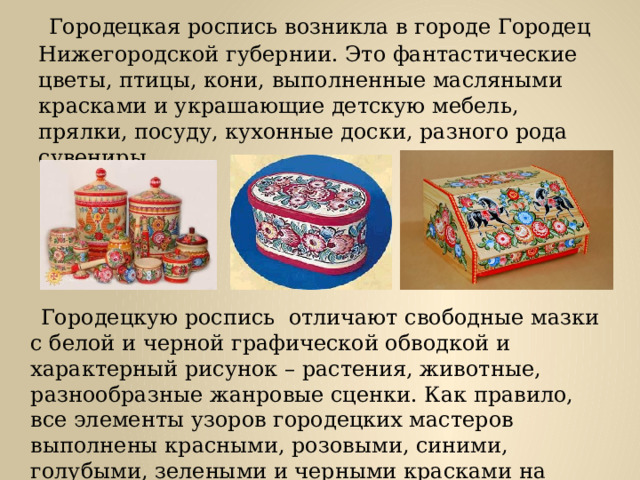  Городецкая роспись возникла в городе Городец Нижегородской губернии. Это фантастические цветы, птицы, кони, выполненные масляными красками и украшающие детскую мебель, прялки, посуду, кухонные доски, разного рода сувениры.  Городецкую роспись отличают свободные мазки с белой и черной графической обводкой и характерный рисунок – растения, животные, разнообразные жанровые сценки. Как правило, все элементы узоров городецких мастеров выполнены красными, розовыми, синими, голубыми, зелеными и черными красками на ярко- желтом фоне. 