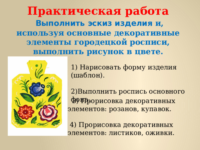    Практическая работа   Выполнить эскиз изделия и, используя основные декоративные элементы городецкой росписи, выполнить рисунок в цвете.   1) Нарисовать форму изделия (шаблон).   2)Выполнить роспись основного фона.  3) Прорисовка декоративных элементов: розанов, купавок.    4) Прорисовка декоративных элементов: листиков, оживки. 