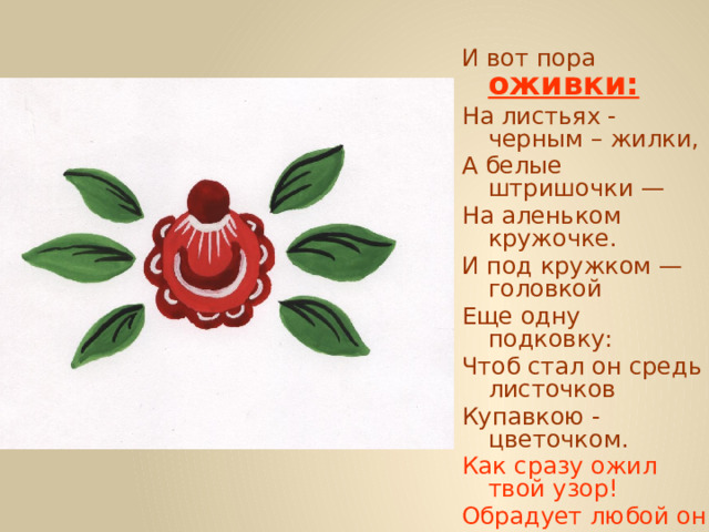 И вот пора  оживки: На листьях - черным – жилки, А белые штришочки — На аленьком кружочке. И под кружком — головкой Еще одну подковку: Чтоб стал он средь листочков Купавкою - цветочком. Как сразу ожил твой узор! Обрадует любой он взор. 