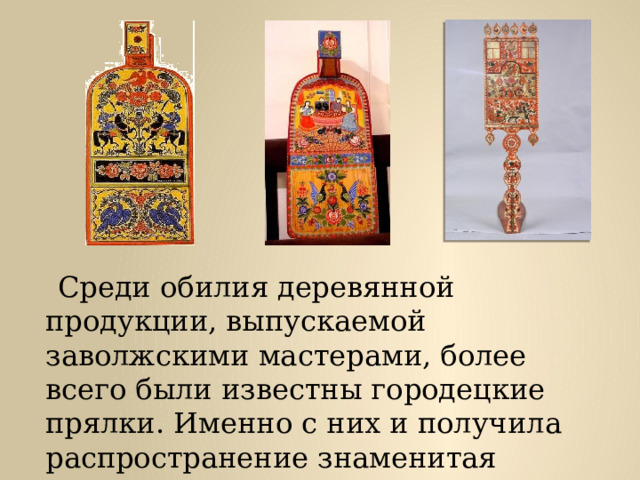  Среди обилия деревянной продукции, выпускаемой заволжскими мастерами, более всего были известны городецкие прялки. Именно с них и получила распространение знаменитая городецкая роспись. 