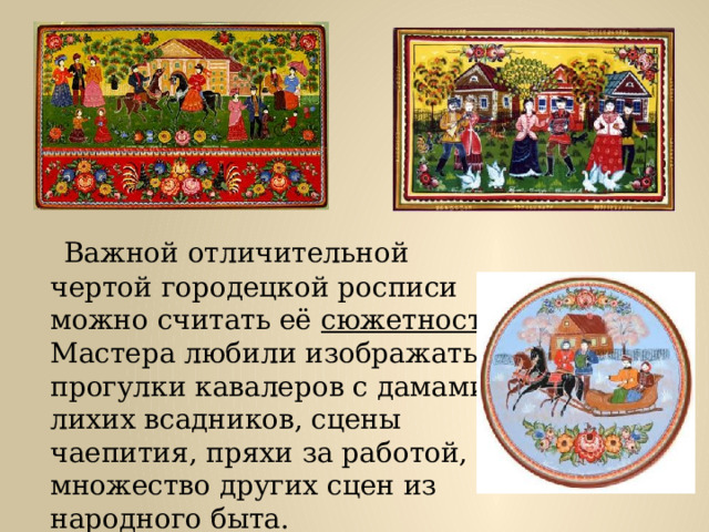  Важной отличительной чертой городецкой росписи можно считать её сюжетность. Мастера любили изображать прогулки кавалеров с дамами, лихих всадников, сцены чаепития, пряхи за работой, и множество других сцен из народного быта. 
