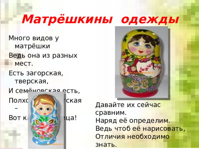 Матрёшкины одежды Много видов у матрёшки Ведь она из разных мест. Есть загорская, тверская, И семёновская есть, Полховская, Вятская – Вот какая разница! Давайте их сейчас сравним. Наряд её определим. Ведь чтоб её нарисовать, Отличия необходимо знать. 