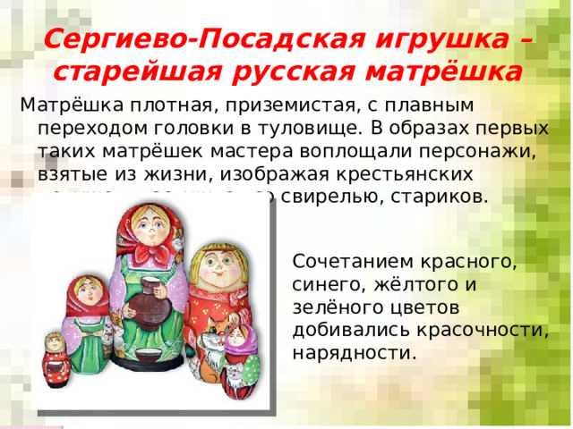 Сергиево-Посадская игрушка – старейшая русская матрёшка Матрёшка плотная, приземистая, с плавным переходом головки в туловище. В образах первых таких матрёшек мастера воплощали персонажи, взятые из жизни, изображая крестьянских девушек, пастушков со свирелью, стариков. Сочетанием красного, синего, жёлтого и зелёного цветов добивались красочности, нарядности. 