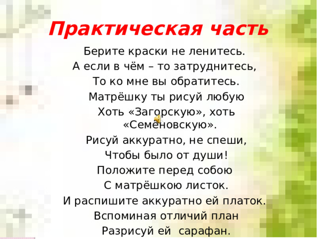 Практическая часть Берите краски не ленитесь. А если в чём – то затруднитесь, То ко мне вы обратитесь. Матрёшку ты рисуй любую Хоть «Загорскую», хоть «Семёновскую». Рисуй аккуратно, не спеши, Чтобы было от души! Положите перед собою С матрёшкою листок. И распишите аккуратно ей платок. Вспоминая отличий план Разрисуй ей сарафан. 