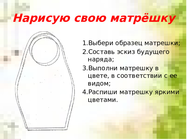 Нарисую свою матрёшку 1.Выбери образец матрешки; 2.Составь эскиз будущего наряда; 3.Выполни матрешку в цвете, в соответствии с ее видом; 4.Распиши матрешку яркими цветами. 