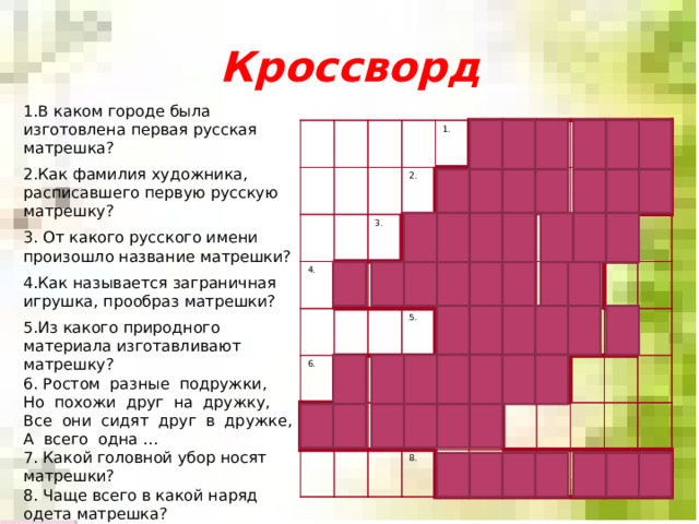 Кроссворд 1.В каком городе была изготовлена первая русская матрешка? 2.Как фамилия художника, расписавшего первую русскую матрешку? 3. От какого русского имени произошло название матрешки? 4.Как называется заграничная игрушка, прообраз матрешки? 5.Из какого природного материала изготавливают матрешку? 6. Ростом  разные  подружки, Но  похожи  друг  на  дружку, Все  они  сидят  друг  в  дружке, А  всего  одна … 7. Какой головной убор носят матрешки? 8. Чаще всего в какой наряд одета матрешка? 4. 3. 4. 1. ф 2. м 3. 1. м 2. м у 6. и к а п 6. о 7. а т л с 5. г л у 5. к д р а р ю р е т е в у т у о р ш а и м н 8. е а к 8. н к с а а а в о р а ф а н 