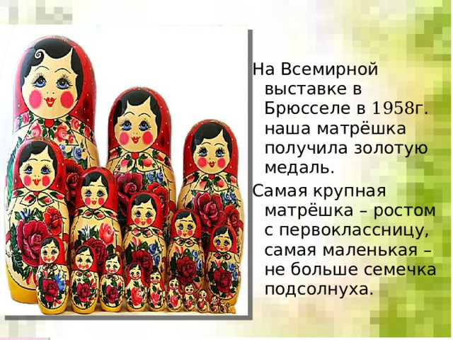 На Всемирной выставке в Брюсселе в 1958 г. наша матрёшка получила золотую медаль. Самая крупная матрёшка – ростом с первоклассницу, самая маленькая – не больше семечка подсолнуха. 