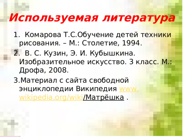 Используемая литература 1. Комарова Т.С.Обучение детей техники рисования. – М.: Столетие, 1994. 2. В. С. Кузин, Э. И. Кубышкина. Изобразительное искусство. 3 класс. М.: Дрофа, 2008. 3 .Материал с сайта свободной энциклопедии Википедия www . wikipedia.org / wiki /Матрёшка  .   