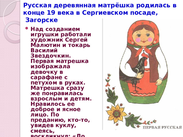 Русская деревянная матрёшка родилась в конце 19 века в Сергиевском посаде,  Загорске Над созданием игрушки работали художник Сергей Малютин и токарь Василий Звездочкин. Первая матрешка изображала девочку в сарафане с петухом в руках. Матрешка сразу же понравилась взрослым и детям. Нравилось ее доброе и ясное лицо. По преданию, кто-то, увидев куклу, смеясь, воскликнул: «До чего же похожа на нашу Матрену!» С тех пор и зовут эту игрушку матрешкой. 
