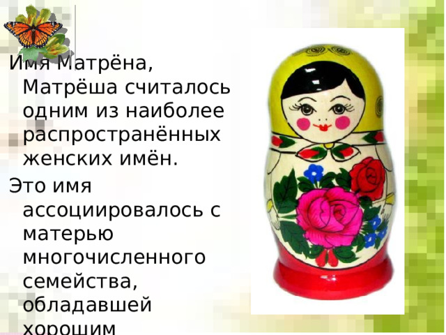Имя Матрёна, Матрёша считалось одним из наиболее распространённых женских имён. Это имя ассоциировалось с матерью многочисленного семейства, обладавшей хорошим здоровьем и дородной фигурой. 