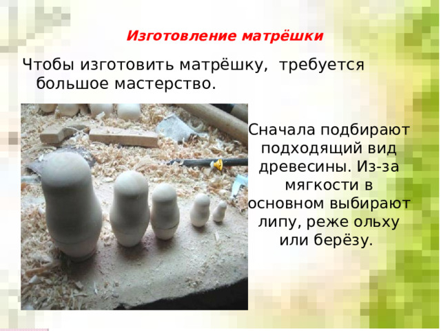Изготовление матрёшки   Чтобы изготовить матрёшку, требуется большое мастерство. Сначала подбирают подходящий вид древесины. Из-за мягкости в основном выбирают липу, реже ольху или берёзу. 