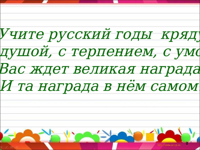 Учите русский годы кряду С душой, с терпением, с умом. Вас ждет великая награда. И та награда в нём самом !   