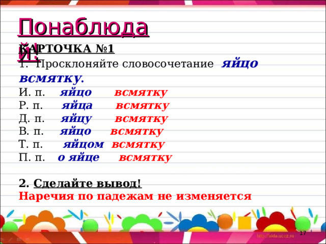 Понаблюдай! КАРТОЧКА №1 1. Просклоняйте словосочетание яйцо всмятку . И. п. яйцо всмятку Р. п. яйца всмятку Д. п. яйцу всмятку В. п. яйцо всмятку Т. п. яйцом всмятку П. п. о яйце всмятку 2. Сделайте вывод! Наречия по падежам не изменяется   