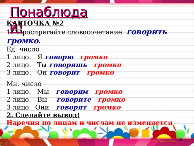 Понаблюдай! КАРТОЧКА №2 1. Проспрягайте словосочетание говорить громко . Ед. число 1 лицо. Я говорю громко 2 лицо. Ты говоришь громко 3 лицо. Он говорит громко Мн. число 1 лицо. Мы говорим громко 2 лицо. Вы говорите громко 3 лицо. Они говорят громко 2. Сделайте вывод! Наречия по лицам и числам не изменяется  