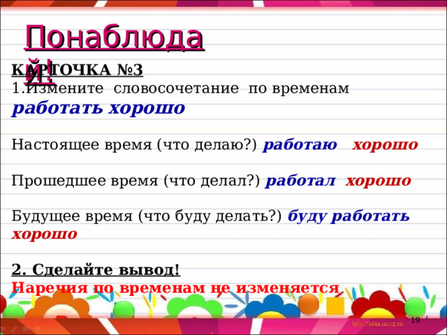 Понаблюдай! КАРТОЧКА №3 Измените словосочетание по временам работать хорошо  Настоящее время (что делаю?) работаю хорошо Прошедшее время (что делал?) работал хорошо Будущее время (что буду делать?) буду работать хорошо 2. Сделайте вывод! Наречия по временам не изменяется  