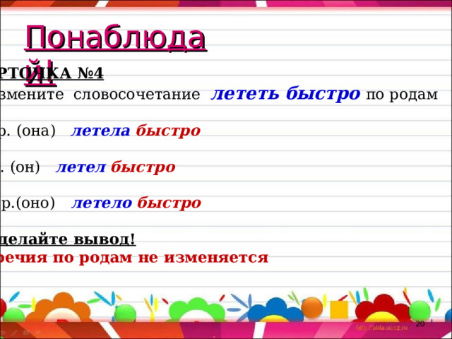Понаблюдай! КАРТОЧКА №4 Измените словосочетание лететь быстро по родам Ж. р. (она) летела быстро М.р. (он) летел быстро Ср. р.(оно) летело быстро 2.Сделайте вывод! Наречия по родам не изменяется  