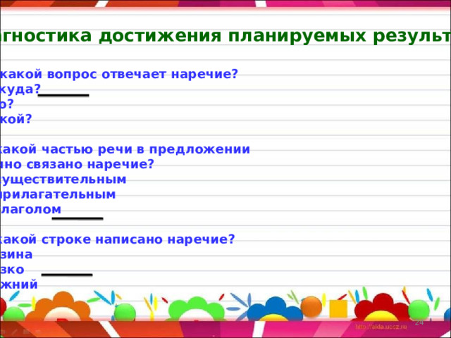 Диагностика достижения планируемых результатов  На какой вопрос отвечает наречие? А) откуда? Б) что? В) какой?  2. С какой частью речи в предложении  обычно связано наречие? А) с существительным Б) с прилагательным В) с глаголом  3. В какой строке написано наречие? А) низина Б) низко В) нижний    