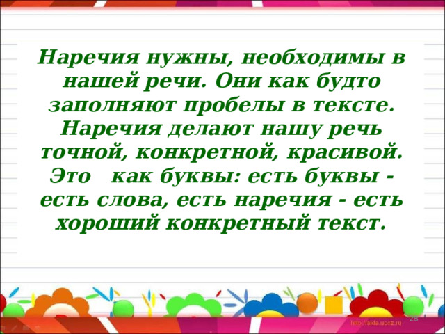 Наречия нужны, необходимы в нашей речи. Они как будто заполняют пробелы в тексте. Наречия делают нашу речь точной, конкретной, красивой. Это как буквы: есть буквы - есть слова, есть наречия - есть хороший конкретный текст.   