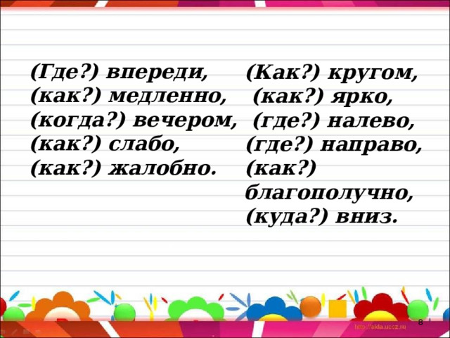 (Где?) впереди, (как?) медленно, (когда?) вечером, (как?) слабо, (как?) жалобно.    (Как?) кругом,  (как?) ярко,  (где?) налево, (где?) направо, (как?) благополучно, (куда?) вниз.  
