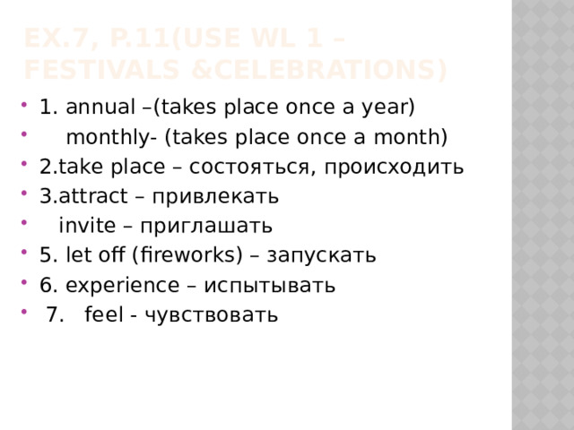 Ex.7, p.11(Use WL 1 – Festivals &Celebrations) 1. annual –(takes place once a year)  monthly- (takes place once a month) 2.take place – состояться, происходить 3.attract – привлекать  invite – приглашать 5. let off (fireworks) – запускать 6. experience – испытывать  7. feel - чувствовать 