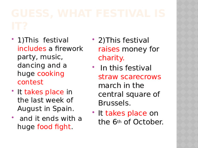 Guess, what festival is it? 1)This festival includes a firework party, music, dancing and a huge cooking  contest It takes place in the last week of August in Spain.  and it ends with a huge food fight . 2)This festival raises money for charity.  In this festival straw scarecrows march in the central square of Brussels. It takes place on the 6 th of October. 