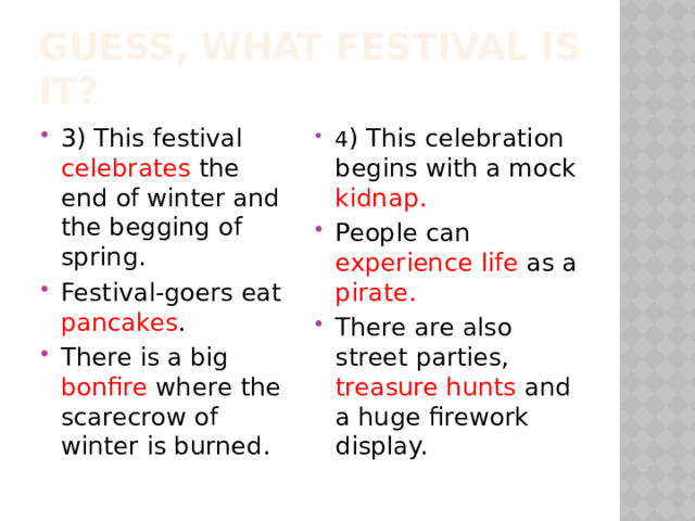 Guess, what festival is it? 3) This festival celebrates the end of winter and the begging of spring. Festival-goers eat pancakes . There is a big bonfire where the scarecrow of winter is burned. 4 ) This celebration begins with a mock kidnap. People can experience life as a pirate. There are also street parties, treasure hunts and a huge firework display. 