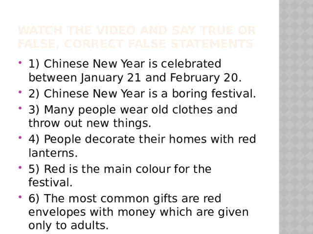 Watch the video and say true or false, correct false statements 1)  Chinese New Year is celebrated between January 21 and February 20. 2)  Chinese New Year is a boring festival. 3)  Many people wear old clothes and throw out new things. 4)  People decorate their homes with red lanterns. 5)  Red is the main colour for the festival. 6)  The most common gifts are red envelopes with money which are given only to adults. 