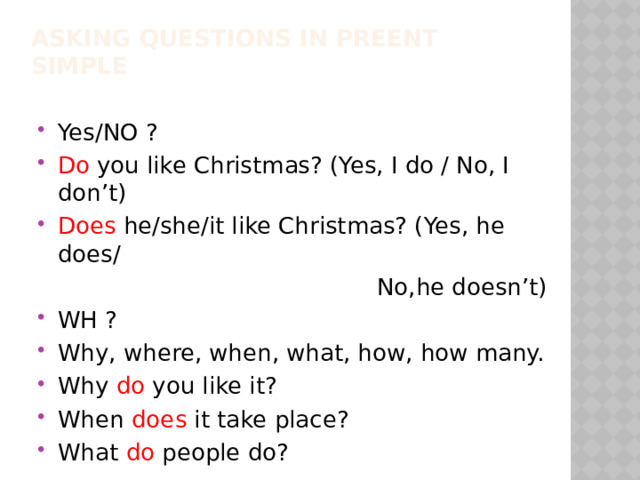 Asking questions in Preent Simple Yes/NO ? Do you like Christmas? (Yes, I do / No, I don’t) Does he/she/it like Christmas? (Yes, he does/  No,he doesn’t) WH ? Why, where, when, what, how, how many. Why do you like it? When does it take place? What do people do? 