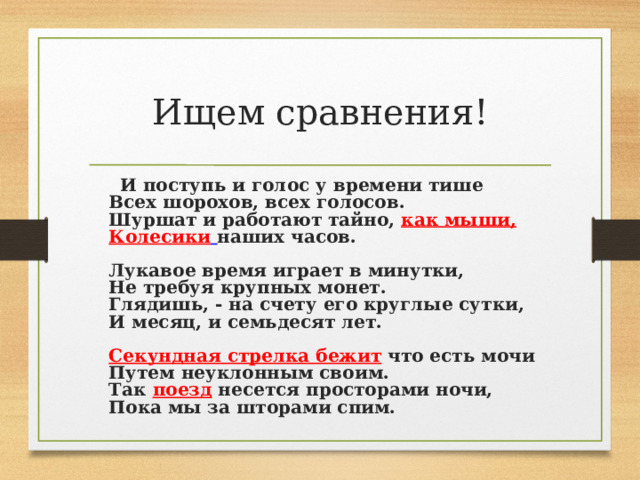 Ищем сравнения!  И поступь и голос у времени тише  Всех шорохов, всех голосов.  Шуршат и работают тайно, как мыши,  Колесики  наших часов.   Лукавое время играет в минутки,  Не требуя крупных монет.  Глядишь, - на счету его круглые сутки,  И месяц, и семьдесят лет.   Секундная стрелка бежит что есть мочи  Путем неуклонным своим.  Так поезд несется просторами ночи,  Пока мы за шторами спим.     