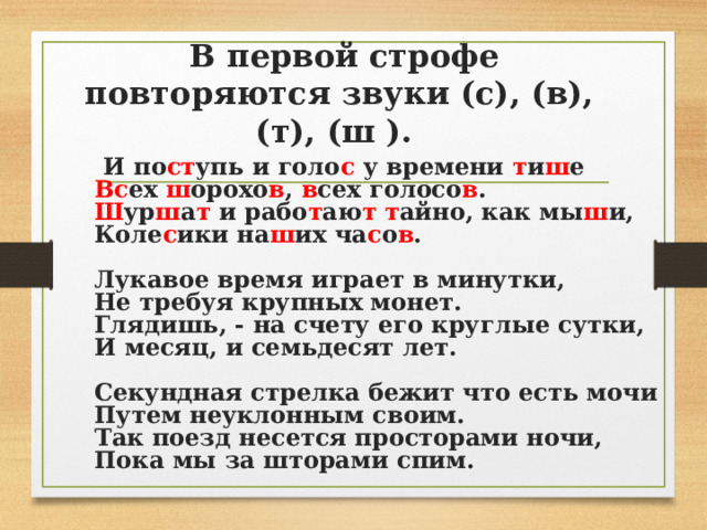  В первой строфе повторяются звуки (с), (в), (т), (ш ).  И по ст упь и голо с у времени т и ш е  Вс ех ш орохо в ,  в сех голосо в .  Ш ур ш а т и рабо т аю т  т айно, как мы ш и,  Коле с ики на ш их ча с о в .   Лукавое время играет в минутки,  Не требуя крупных монет.  Глядишь, - на счету его круглые сутки,  И месяц, и семьдесят лет.   Секундная стрелка бежит что есть мочи  Путем неуклонным своим.  Так поезд несется просторами ночи,  Пока мы за шторами спим.     