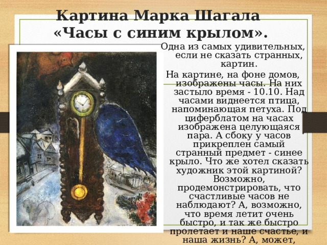 Картина Марка Шагала  «Часы с синим крылом». Одна из самых удивительных, если не сказать странных, картин. На картине, на фоне домов, изображены часы. На них застыло время - 10.10. Над часами виднеется птица, напоминающая петуха. Под циферблатом на часах изображена целующаяся пара. А сбоку у часов прикреплен самый странный предмет - синее крыло. Что же хотел сказать художник этой картиной? Возможно, продемонстрировать, что счастливые часов не наблюдают? А, возможно, что время летит очень быстро, и так же быстро пролетает и наше счастье, и наша жизнь? А, может, синяя птица- счастье в наших руках, просто надо не останавливаться, пока идут часы нашей жизни. 