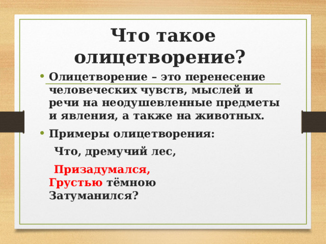Что такое олицетворение? Олицетворение – это перенесение человеческих чувств, мыслей и речи на неодушевленные предметы и явления, а также на животных. Примеры олицетворения:  Что, дремучий лес,  Призадумался,   Грустью  тёмною   Затуманился?  