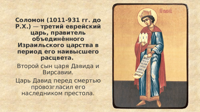 Соломон (1011-931 гг. до Р.Х.)  —  третий еврейский царь, правитель объединённого Израильского царства в период его наивысшего расцвета. Второй сын царя Давида и Вирсавии. Царь Давид перед смертью провозгласил его наследником престола. 