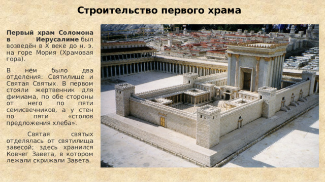 Строительство первого храма Первый храм Соломона в Иерусалиме  был возведён в X веке до н. э. на горе Мория (Храмовая гора).  В нём было два отделения: Святилище и Святая Святых. В первом стояли жертвенник для фимиама, по обе стороны от него по пяти семисвечников, а у стен по пяти «столов предложения хлеба».  Святая святых отделялась от святилища завесой; здесь хранился Ковчег Завета, в котором лежали скрижали Завета.  