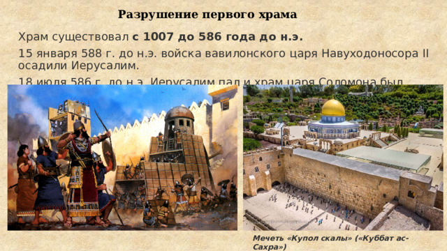 Разрушение первого храма Храм существовал  с 1007 до 586 года до н.э.  15 января 588 г. до н.э. войска вавилонского царя Навуходоносора II осадили Иерусалим. 18 июля 586 г. до н.э. Иерусалим пал и храм царя Соломона был разрушен. Мечеть «Купол скалы» («Куббат ас-Сахра») 