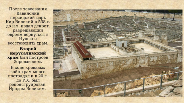 После завоевания Вавилонии персидский царь Кир Великий в 538 г. до н.э. издал декрет, разрешающий евреям вернуться в Иудею и восстановить храм. Второй иерусалимский храм был построен Зоровавелем. В ходе кровавых войн храм много пострадал и в 20 г. до Р.Х. был реконструирован Иродом Великим. 