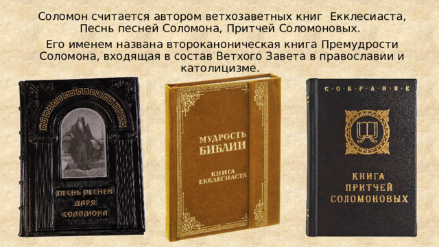 Соломон считается автором ветхозаветных книг Екклесиаста, Песнь песней Соломона, Притчей Соломоновых. Его именем названа второканоническая книга Премудрости Соломона, входящая в состав Ветхого Завета в православии и католицизме. 