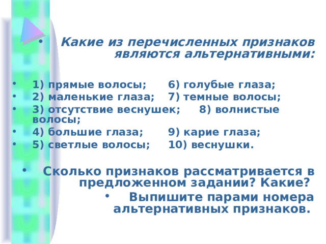Какие из перечисленных признаков являются альтернативными:  1) прямые волосы;   6) голубые глаза; 2) маленькие глаза;   7) темные волосы; 3) отсутствие веснушек;  8) волнистые волосы; 4) большие глаза;   9) карие глаза; 5) светлые волосы;   10) веснушки. Сколько признаков рассматривается в предложенном задании? Какие? Выпишите парами номера альтернативных признаков.  
