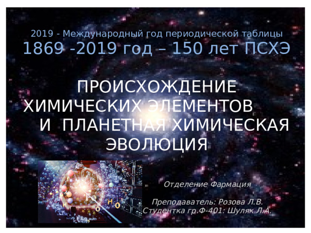 2019 - Международный год периодической таблицы 1869 -2019 год – 150 лет ПСХЭ ПРОИСХОЖДЕНИЕ ХИМИЧЕСКИХ ЭЛЕМЕНТОВ И ПЛАНЕТНАЯ ХИМИЧЕСКАЯ ЭВОЛЮЦИЯ    Отделение Фармация  Преподаватель: Розова Л.В. Студентка гр.Ф-401: Шуляк Л.А. 