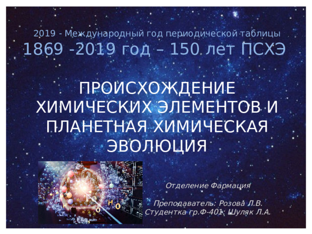 2019 - Международный год периодической таблицы 1869 -2019 год – 150 лет ПСХЭ ПРОИСХОЖДЕНИЕ ХИМИЧЕСКИХ ЭЛЕМЕНТОВ И ПЛАНЕТНАЯ ХИМИЧЕСКАЯ ЭВОЛЮЦИЯ    Отделение Фармация  Преподаватель: Розова Л.В. Студентка гр.Ф-401: Шуляк Л.А. 
