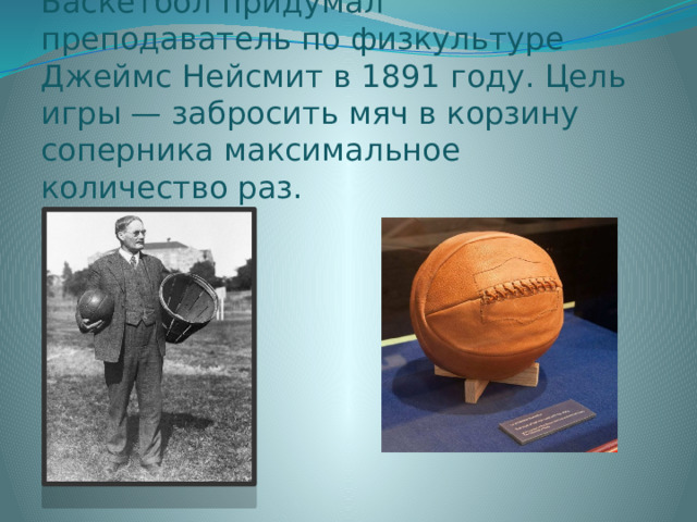 Баскетбол придумал преподаватель по физкультуре Джеймс Нейсмит в 1891 году. Цель игры — забросить мяч в корзину соперника максимальное количество раз. 