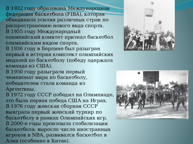 В 1932 году образована Международная федерация баскетбола (FIBA), которая объединила усилия различных стран по распространению нового вида спорта.  В 1935 году Международный олимпийский комитет признал баскетбол олимпийским видом спорта.  В 1936 году в Берлине был разыгран первый в истории комплект олимпийских медалей по баскетболу (победу одержала команда из США).  В 1950 году разыграли первый чемпионат мира по баскетболу, победителем стала команда из Аргентины.  В 1972 году СССР победил на Олимпиаде, это была первая победа США на Играх.  В 1976 году женская сборная СССР выиграла первый женский турнир по баскетболу в рамках Олимпийских игр.  В 2000-е годы произошла глобализация баскетбола: выросло число иностранных игроков в NBA, развивался баскетбол в Азии (особенно в Китае).  