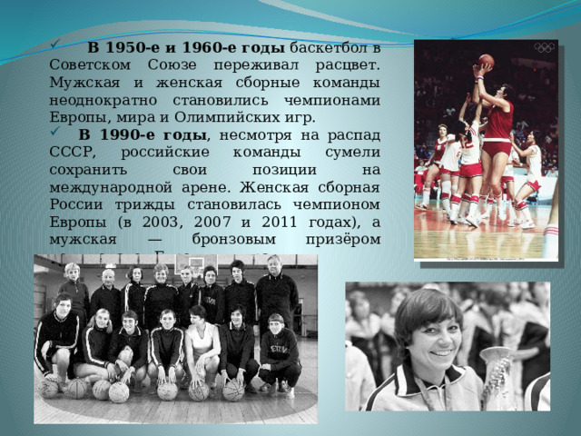  В 1950-е и 1960-е годы  баскетбол в Советском Союзе переживал расцвет. Мужская и женская сборные команды неоднократно становились чемпионами Европы, мира и Олимпийских игр.  В 1990-е годы , несмотря на распад СССР, российские команды сумели сохранить свои позиции на международной арене. Женская сборная России трижды становилась чемпионом Европы (в 2003, 2007 и 2011 годах), а мужская — бронзовым призёром чемпионатов Европы и мира.  