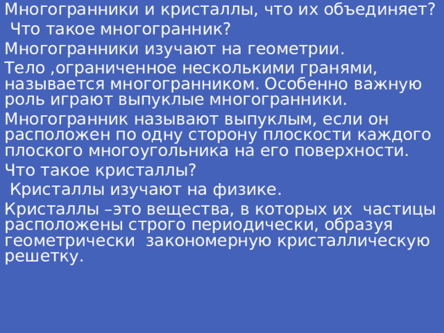 Многогранники и кристаллы, что их объединяет?  Что такое многогранник? Многогранники изучают на геометрии. Тело ,ограниченное несколькими гранями, называется многогранником. Особенно важную роль играют выпуклые многогранники. Многогранник называют выпуклым, если он расположен по одну сторону плоскости каждого плоского многоугольника на его поверхности. Что такое кристаллы?  Кристаллы изучают на физике. Кристаллы –это вещества, в которых их частицы расположены строго периодически, образуя геометрически закономерную кристаллическую решетку.  