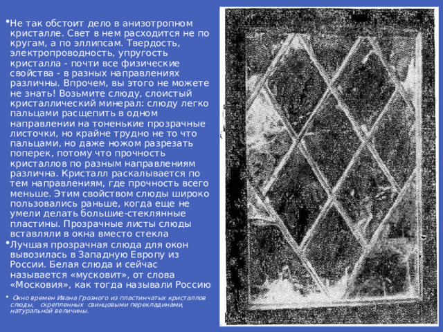 Не так обстоит дело в анизотропном кристалле. Свет в нем расходится не по кругам, а по эллипсам. Твердость, электропроводность, упругость кристалла - почти все физические свойства - в разных направлениях различны. Впрочем, вы этого не можете не знать! Возьмите слюду, слоистый кристаллический минерал: слюду легко пальцами расщепить в одном направлении на тоненькие прозрачные листочки, но крайне трудно не то что пальцами, но даже ножом разрезать поперек, потому что прочность кристаллов по разным направлениям различна. Кристалл раскалывается по тем направлениям, где прочность всего меньше. Этим свойством слюды широко пользовались раньше, когда еще не умели делать большие-стеклянные пластины. Прозрачные листы слюды вставляли в окна вместо стекла Лучшая прозрачная слюда для окон вывозилась в Западную Европу из России. Белая слюда и сейчас называется «мусковит», от слова «Московия», как тогда называли Россию .  Окно времен Ивана Грозного из пластинчатых кристаллов слюды, скрепленных свинцовыми перекладинами, натуральной величины .