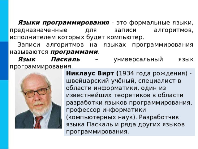 Языки программирования - это формальные языки, предназначенные для записи алгоритмов, исполнителем которых будет компьютер. Записи алгоритмов на языках программирования называются программами . Язык Паскаль – универсальный язык программирования. Никлаус Вирт ( 1934 года рождения) - швейцарский учёный, специалист в области информатики, один из известнейших теоретиков в области разработки языков программирования, профессор информатики (компьютерных наук). Разработчик языка Паскаль и ряда других языков программирования. 