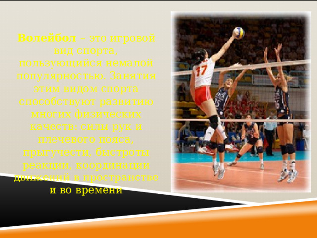 Волейбол – это игровой вид спорта, пользующийся немалой популярностью. Занятия этим видом спорта способствуют развитию многих физических качеств: силы рук и плечевого пояса, прыгучести, быстроты реакции, координации движений в пространстве и во времени 
