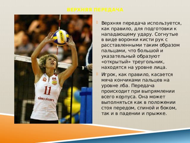 Верхняя передача   Верхняя передача используется, как правило, для подготовки к нападающему удару. Согнутые в виде воронки кисти рук с расставленными таким образом пальцами, что большой и указательный образуют «открытый» треугольник, находятся на уровне лица. Игрок, как правило, касается мяча кончиками пальцев на уровне лба. Передача происходит при выпрямлении всего корпуса. Она может выполняться как в положении стоя передом, спиной и боком, так и в падении и прыжке. 
