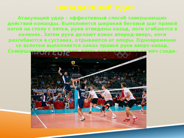 Нападающий удар   Атакующий удар – эффективный способ завершающих действий команды. Выполняется широкий беговой шаг правой ногой на стопу с пятки, руки отведены назад, ноги сгибаются в коленях. Затем руки делают взмах вперед-вверх, ноги разгибаются в суставах, отрываются от опоры. Одновременно со взлетом выполняется замах правой руки вверх-назад. Совершается резкий удар, кисть накладывается на мяч сзади-сверху. Приземляться на согнутые ноги. 